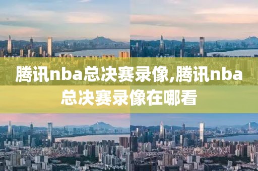 腾讯nba总决赛录像,腾讯nba总决赛录像在哪看