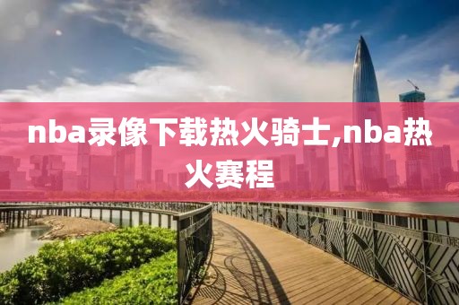 nba录像下载热火骑士,nba热火赛程