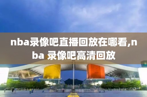 nba录像吧直播回放在哪看,nba 录像吧高清回放