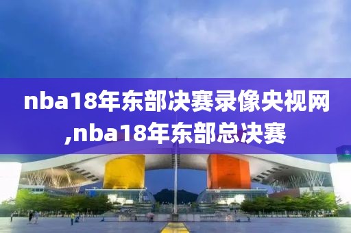 nba18年东部决赛录像央视网,nba18年东部总决赛