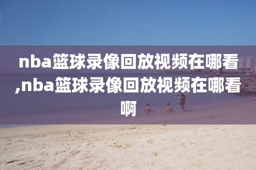 nba篮球录像回放视频在哪看,nba篮球录像回放视频在哪看啊