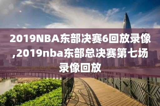 2019NBA东部决赛6回放录像,2019nba东部总决赛第七场录像回放