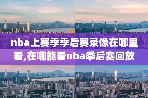 nba上赛季季后赛录像在哪里看,在哪能看nba季后赛回放