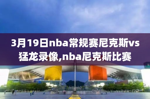 3月19日nba常规赛尼克斯vs猛龙录像,nba尼克斯比赛