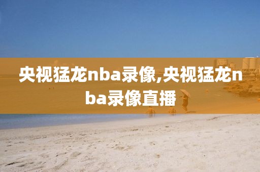 央视猛龙nba录像,央视猛龙nba录像直播
