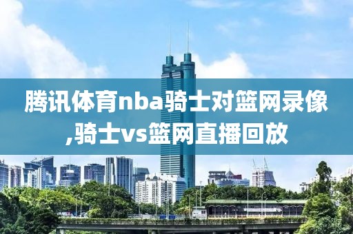 腾讯体育nba骑士对篮网录像,骑士vs篮网直播回放