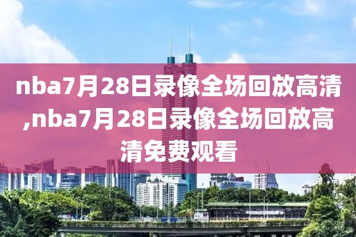 nba7月28日录像全场回放高清,nba7月28日录像全场回放高清免费观看