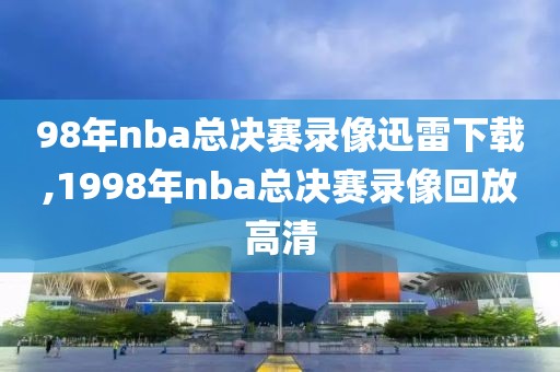 98年nba总决赛录像迅雷下载,1998年nba总决赛录像回放高清