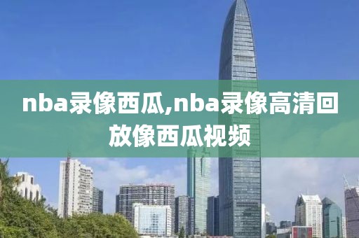 nba录像西瓜,nba录像高清回放像西瓜视频
