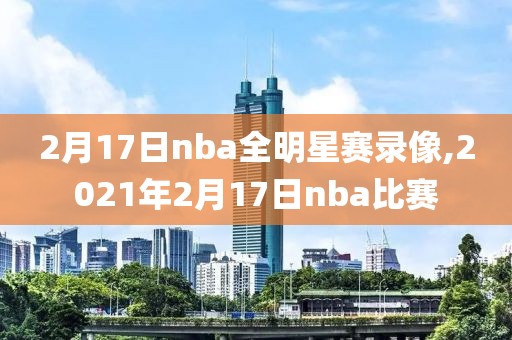 2月17日nba全明星赛录像,2021年2月17日nba比赛