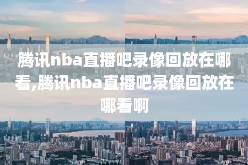 腾讯nba直播吧录像回放在哪看,腾讯nba直播吧录像回放在哪看啊