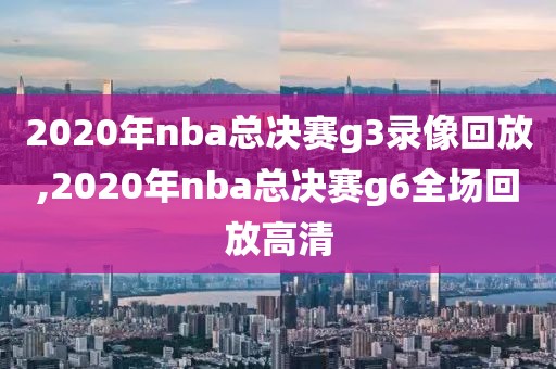 2020年nba总决赛g3录像回放,2020年nba总决赛g6全场回放高清