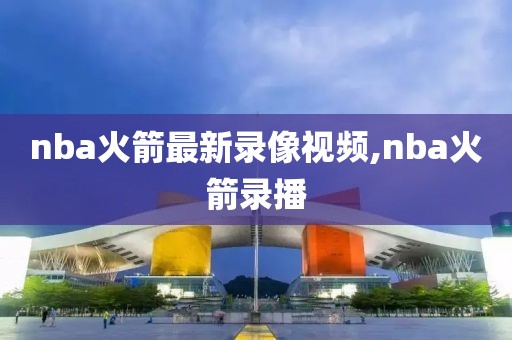 nba火箭最新录像视频,nba火箭录播