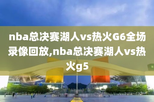 nba总决赛湖人vs热火G6全场录像回放,nba总决赛湖人vs热火g5