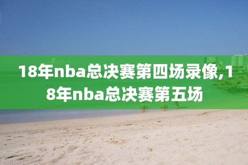 18年nba总决赛第四场录像,18年nba总决赛第五场