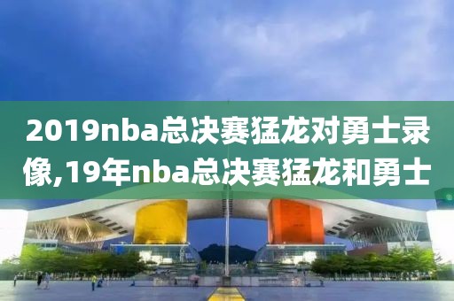2019nba总决赛猛龙对勇士录像,19年nba总决赛猛龙和勇士