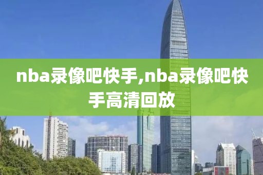 nba录像吧快手,nba录像吧快手高清回放