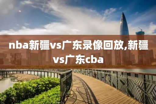 nba新疆vs广东录像回放,新疆vs广东cba