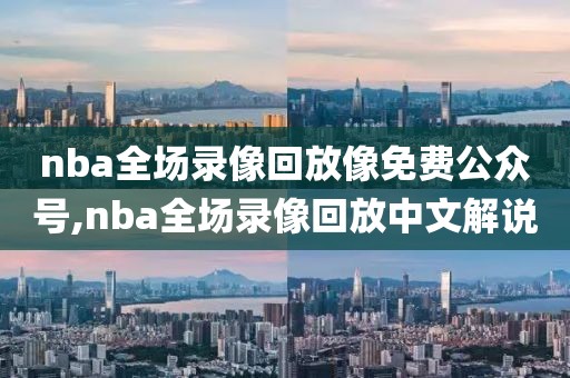 nba全场录像回放像免费公众号,nba全场录像回放中文解说