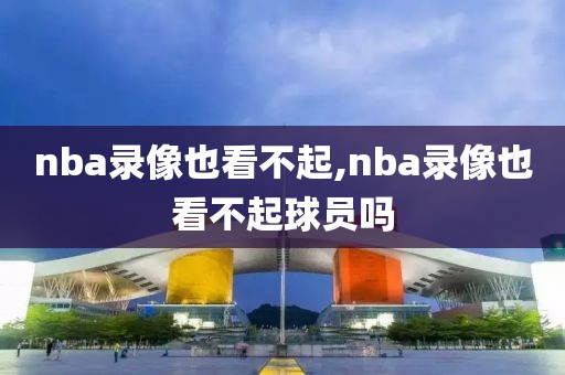 nba录像也看不起,nba录像也看不起球员吗